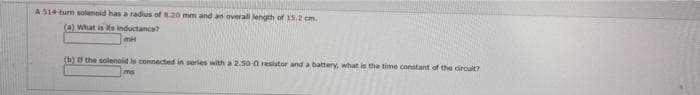A S14-turn solenold has a radius of .20 mm and an overall length of 15.2 cm.
(a) what is its inductance?
(b) f the solenoid is connected in serles with a 2.50-0 resistor and a battery, what is the time constant of the dircuit?
ms
