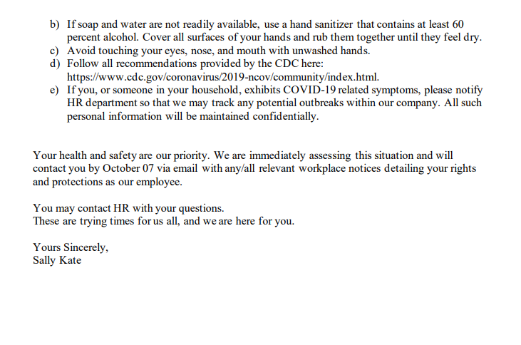 b) If soap and water are not readily available, use a hand sanitizer that contains at least 60
percent alcohol. Cover all surfaces of your hands and rub them together until they feel dry.
c) Avoid touching your eyes, nose, and mouth with unwashed hands.
d) Follow all recommendations provided by the CDC here:
https://www.cdc.gov/coronavirus/2019-ncov/community/index.html.
e) If you, or someone in your household, exhibits COVID-19 related symptoms, please notify
HR department so that we may track any potential outbreaks within our company. All such
personal information will be maintained confidentially.
Your health and safety are our priority. We are immediately assessing this situation and will
contact you by October 07 via email with any/all relevant workplace notices detailing your rights
and protections as our employee.
You may contact HR with your questions.
These are trying times for us all, and we are here for you.
Yours Sincerely,
Sally Kate
