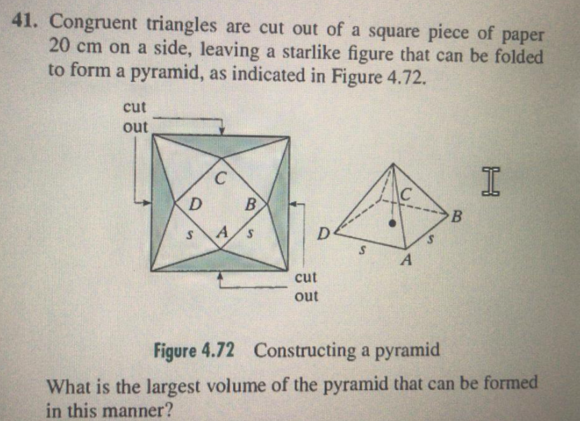41. Congruent triangles are cut out of a square piece of paper
20 cm on a side, leaving a starlike figure that can be folded
to form a pyramid, as indicated in Figure 4.72.
cut
out
B
A.
cut
out
Figure 4.72 Constructing a pyramid
What is the largest volume of the pyramid that can be formed
in this manner?
