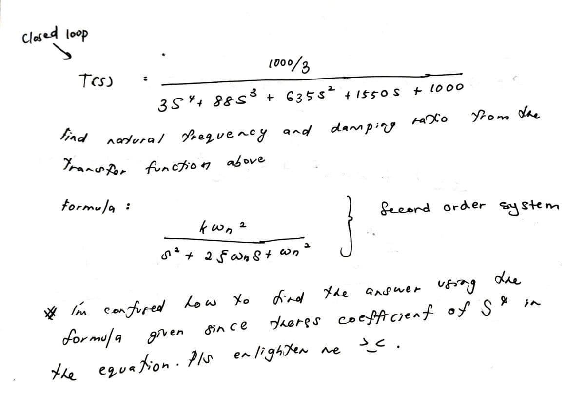 closed loop
L000/3
Trs
35+ 885³ + 635s + 1550s t 1000
find
tom Vhe
nardural Preguency and
danmping raXo
Trannr funotion above
tormula :
fecord order system
s*+ 2 § Wn 8 + wn
Lie
☆ In
con fored
low Xo
find Xhe
ansuer ung
in
for mula
daeres coepficienf of s *
fin ce
grven
the equa tion . Pls en lighten ne
