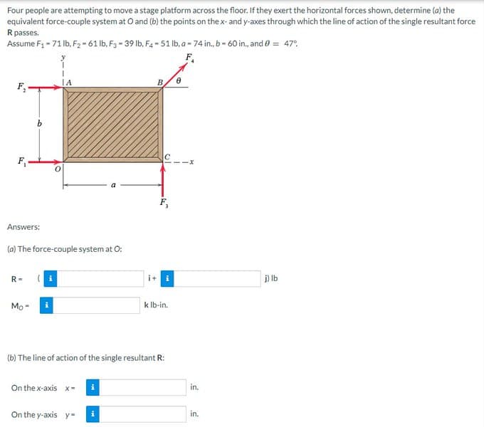 Four people are attempting to move a stage platform across the floor. If they exert the horizontal forces shown, determine (a) the
equivalent force-couple system at O and (b) the points on the x- and y-axes through which the line of action of the single resultant force
R passes.
Assume F₁-71 lb, F2-61 lb, F3-39 lb. F4-51 lb, a-74 in., b-60 in., and 0 = 47°
F₁
ΤΑ
B.
F₂
F₁
Answers:
(a) The force-couple system at O:
R=
(i
it i
j) lb
Mo-
i
k lb-in.
(b) The line of action of the single resultant R:
On the x-axis x-
On the y-axis y
i
10
8
in.
in.