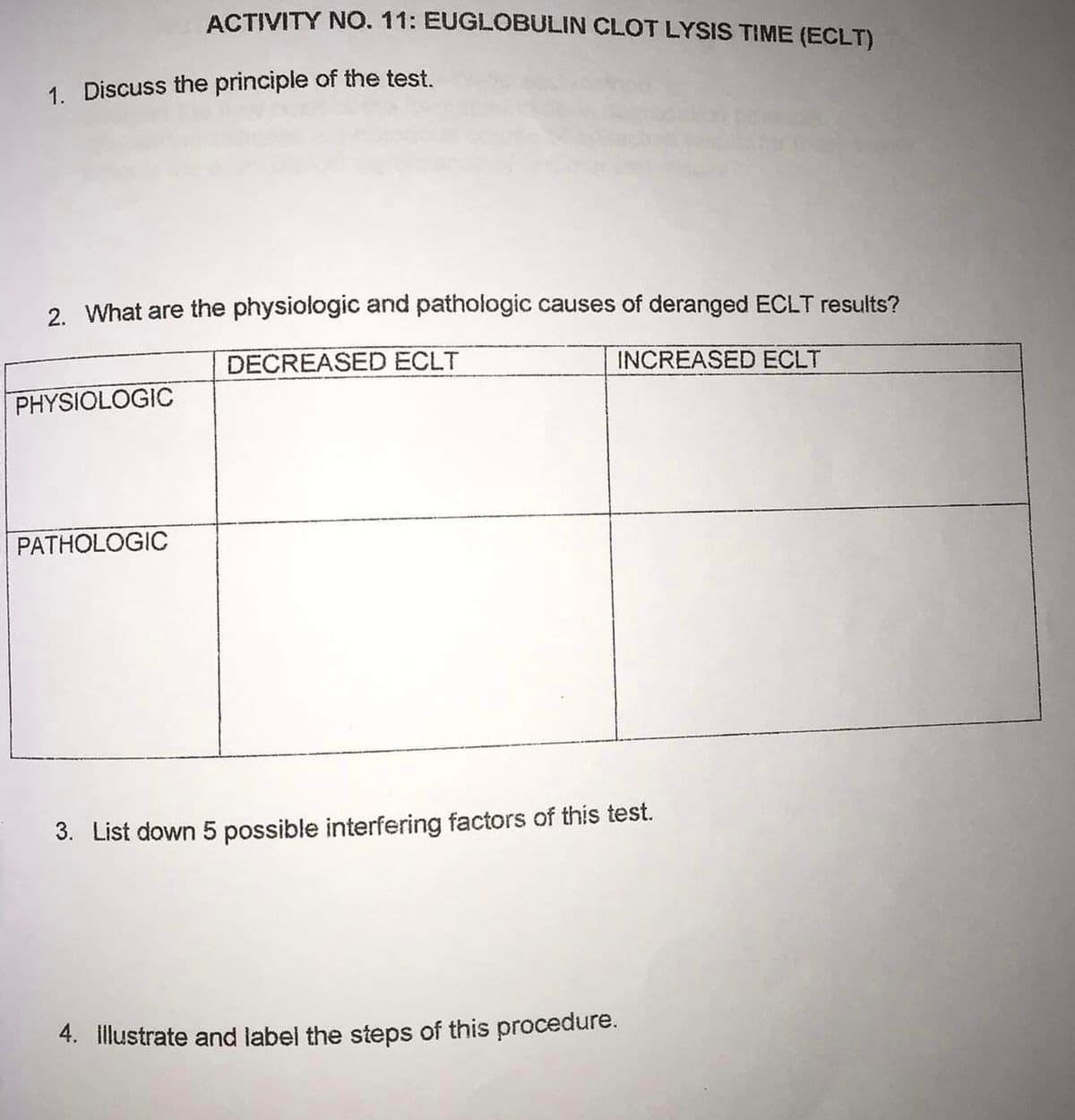 1. Discuss the principle of the test.
ACTIVITY NO. 11: EUGLOBULIN CLOT LYSIS TIME (ECLT)
2. What are the physiologic and pathologic causes of deranged ECLT results?
DECREASED ECLT
INCREASED ECLT
PHYSIOLOGIC
PATHOLOGIC
3. List down 5 possible interfering factors of this test.
4. Illustrate and label the steps of this procedure.