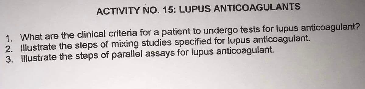 ACTIVITY NO. 15: LUPUS ANTICOAGULANTS
1. What are the clinical criteria for a patient to undergo tests for lupus anticoagulant?
2. Illustrate the steps of mixing studies specified for lupus anticoagulant.
3. Illustrate the steps of parallel assays for lupus anticoagulant.