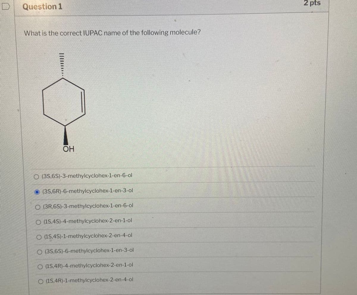 口
Question 1
What is the correct IUPAC name of the following molecule?
OH
O (3S,6S)-3-methylcyclohex-1-en-6-ol
(35,6R)-6-methylcyclohex-1-en-3-ol
O(3R,6S)-3-methylcyclohex-1-en-6-ol
O (15,4S)-4-methylcyclohex-2-en-1-ol
O (1S,4S)-1-methylcyclohex-2-en-4-ol
O (3S,6S)-6-methylcyclohex-1-en-3-ol
O (1S,4R)-4-methylcyclohex-2-en-1-ol
O (1S,4R)-1-methylcyclohex-2-en-4-ol
2 pts