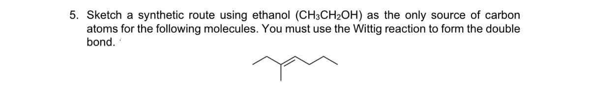 5. Sketch a synthetic route using ethanol (CH3CH2OH) as the only source of carbon
atoms for the following molecules. You must use the Wittig reaction to form the double
bond.