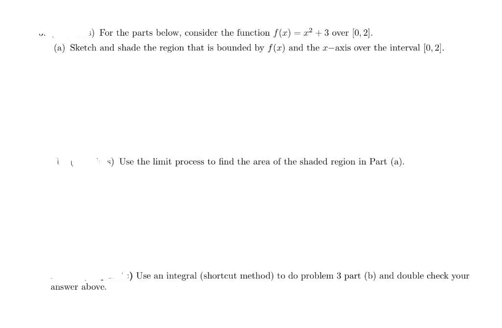 3.
3) For the parts below, consider the function f(x) = x² + 3 over [0,2].
(a) Sketch and shade the region that is bounded by f(x) and the x-axis over the interval [0,2].
answer above.
s) Use the limit process to find the area of the shaded region in Part (a).
) Use an integral (shortcut method) to do problem 3 part (b) and double check your