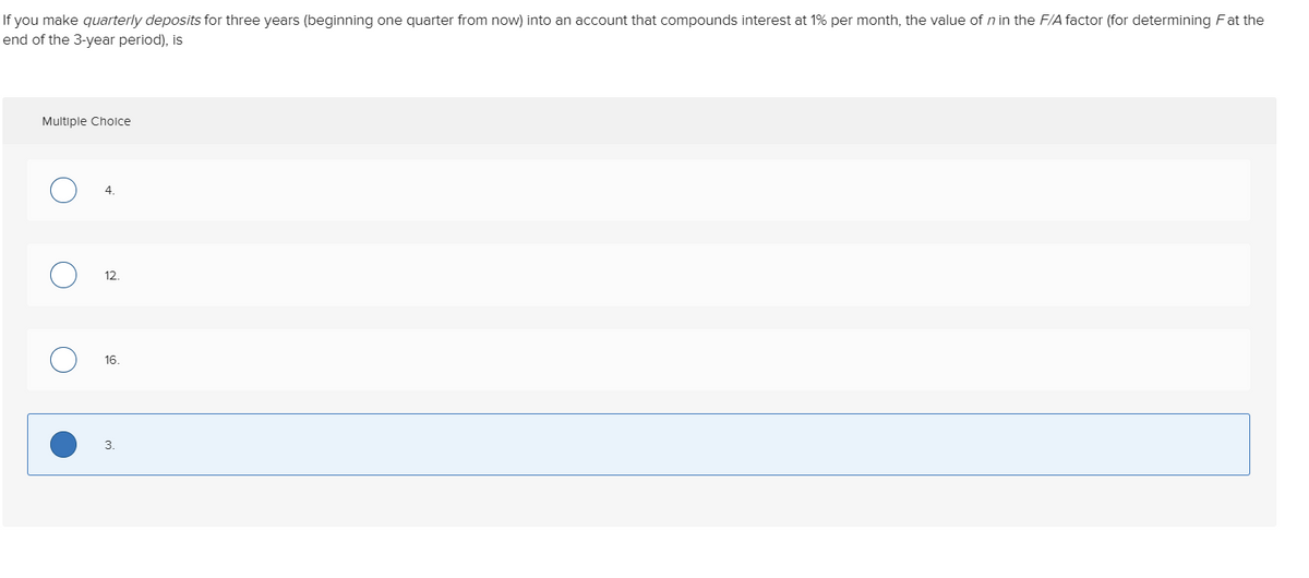 If you make quarterly deposits for three years (beginning one quarter from now) into an account that compounds interest at 1% per month, the value of n in the F/A factor (for determining Fat the
end of the 3-year period), is
Multiple Choice
12.
16.
3.