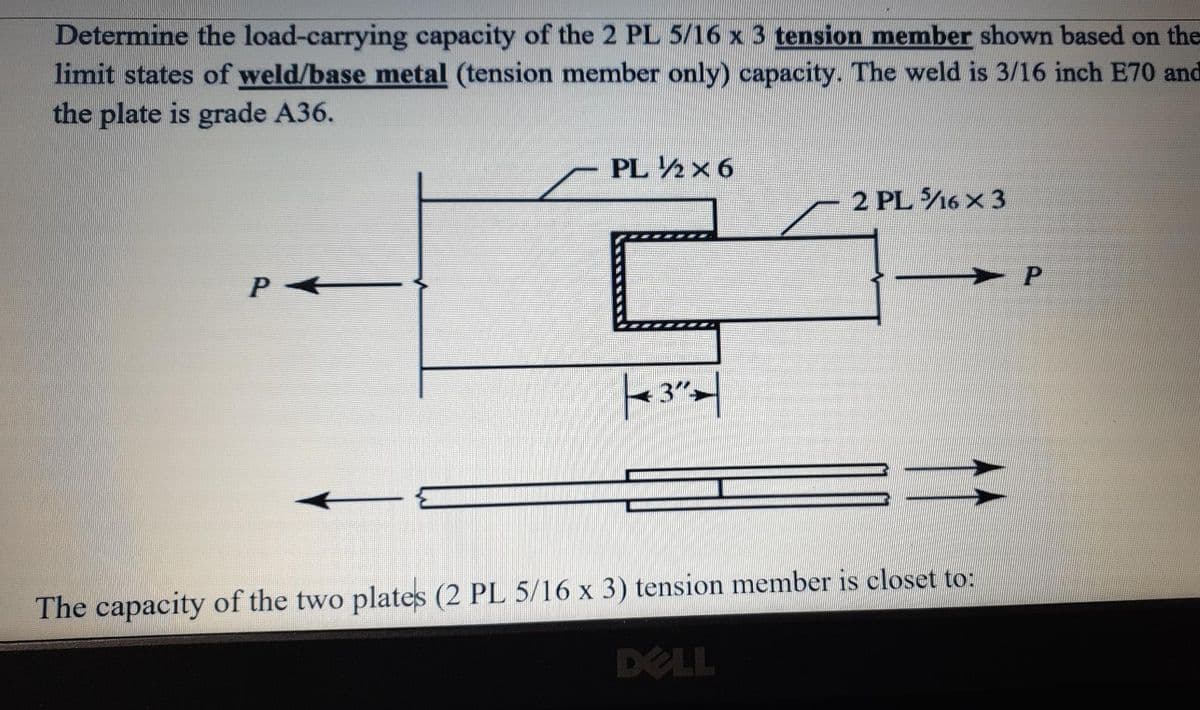 Determine the load-carrying capacity of the 2 PL 5/16 x 3 tension member shown based on the
limit states of weld/base metal (tension member only) capacity. The weld is 3/16 inch E70 and
the plate is grade A36.
PL ½x 6
2 PL 16 x 3
3">
The capacity of the two plates (2 PL 5/16 x 3) tension member is closet to:
DELL
