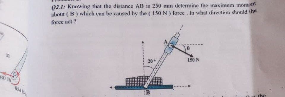 80 lb
624 b
Q2.1: Knowing that the distance AB is 250 mm determine the maximum moment
about (B) which can be caused by the (150 N) force. In what direction should the
force act?
20.
150 N
the
B