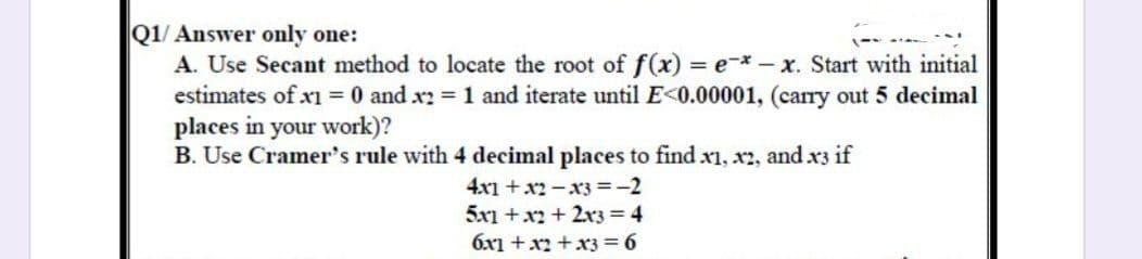 Q1/ Answer only one:
A. Use Secant method to locate the root of f(x) = e-*-x. Start with initial
estimates of x1 = 0 and x2 = 1 and iterate until E<0.00001, (carry out 5 decimal
places in your work)?
B. Use Cramer's rule with 4 decimal places to find x1, x2, and x3 if
4x1+x2-x3 = -2
5x1 + x2 + 2x3 = 4
6x1 + x2 + x3 = 6