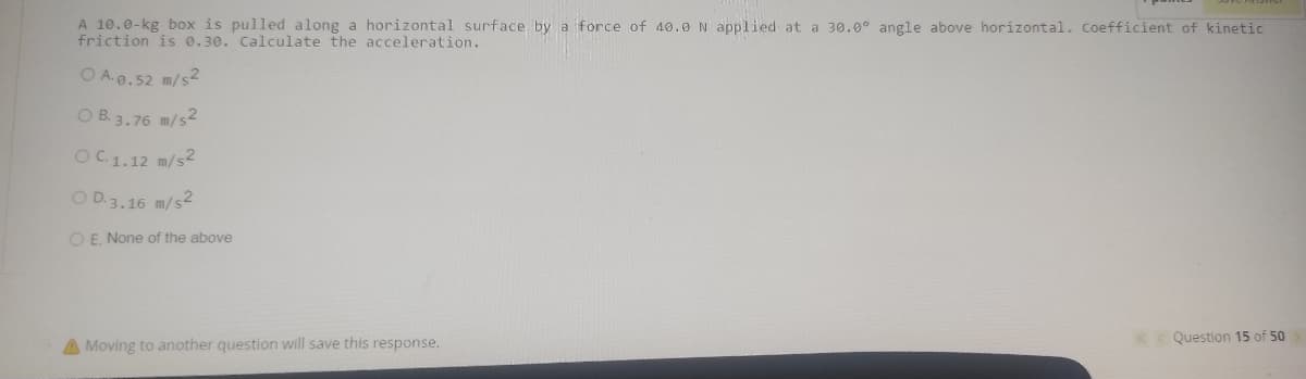 A 10.0-kg box is pulled along a horizontal surface by a force of 40.0 N applied at a 30.0° angle above horizontal. coefficient of kinetic
friction is 0.30. Calculate the acceleration.
O A.9.52 m/s2
O B. 3.76 m/s2
OC1.12 m/s2
O D.3.16 m/s2
O E. None of the above
« Question 15 of 50
Moving to another question will save this response.
