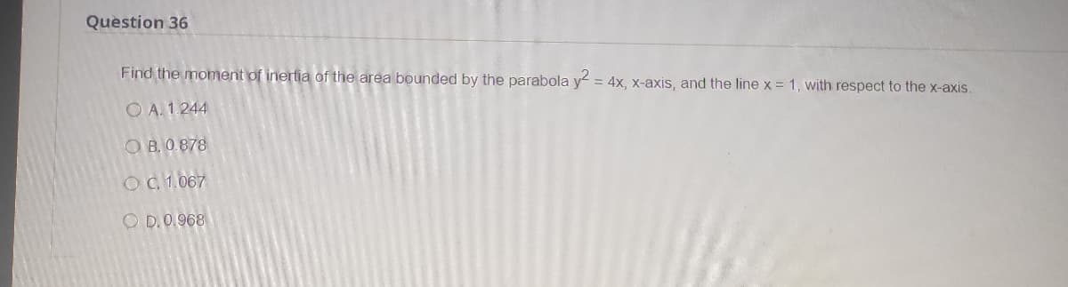 Question 36
Find the moment of inertia of the area bounded by the parabola y = 4x, x-axis, and the line x = 1, with respect to the x-axis.
%3D
O A. 1.244
O B. 0 878
OC1.067
O D.0.968
