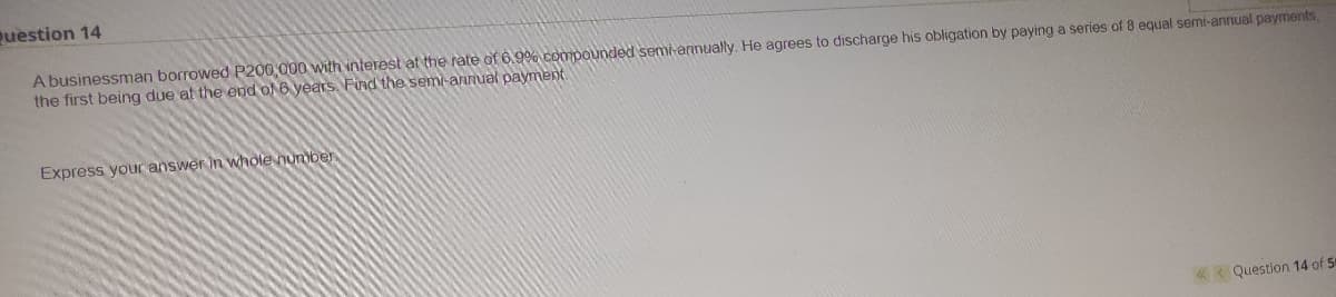 question 14
A businessman borrowed P200,000 with interest at the rate of 6.9% compounded semi-annually. He agrees to discharge his obligation by paying a series of 8 equal semi-annual payments,
the first being due at the end ol 6 years Find the semi-annual payment.
Express your answer in whole number
«< Question 14 of 5
