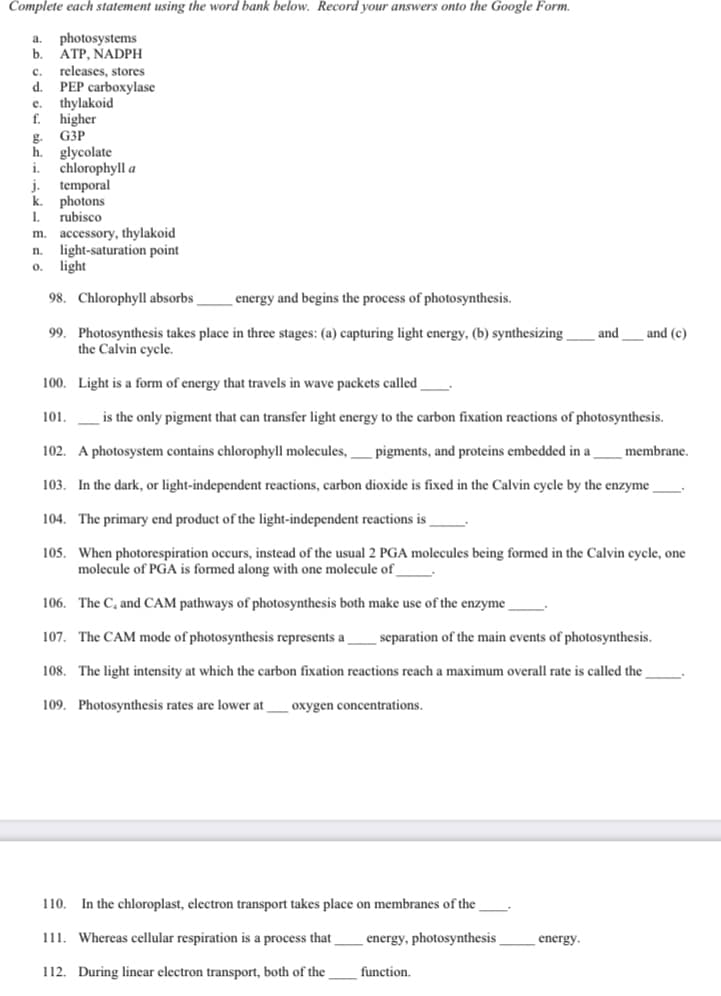 Complete each statement using the word bank below. Record your answers onto the Google Form.
photosystems
b.
a.
ATP, NADPH
releases, stores
d.
c.
PEP carboxylase
thylakoid
f. higher
G3P
glycolate
chlorophyll a
h.
1.
J.
temporal
k.
photons
rubisco
accessory, thylakoid
light-saturation point
light
1.
m.
n.
0.
98. Chlorophyll absorbs
energy and begins the process of photosynthesis.
99. Photosynthesis takes place in three stages: (a) capturing light energy, (b) synthesizing -
the Calvin cycle.
and
and (c)
100. Light is a form of energy that travels in wave packets called
101.
is the only pigment that can transfer light energy to the carbon fixation reactions of photosynthesis.
102. A photosystem contains chlorophyll molecules,
pigments, and proteins embedded in a
membrane.
103. In the dark, or light-independent reactions, carbon dioxide is fixed in the Calvin cycle by the enzyme
104. The primary end product of the light-independent reactions is _
105. When photorespiration occurs, instead of the usual 2 PGA molecules being formed in the Calvin cycle, one
molecule of PGA is formed along with one molecule of
106. The C, and CAM pathways of photosynthesis both make use of the enzyme
107. The CAM mode of photosynthesis represents a
separation of the main events of photosynthesis.
108. The light intensity at which the carbon fixation reactions reach a maximum overall rate is called the
109. Photosynthesis rates are lower at
oxygen concentrations.
110. In the chloroplast, electron transport takes place on membranes of the .
111. Whereas cellular respiration is a process that
energy, photosynthesis
energy.
112. During linear electron transport, both of the
function.
