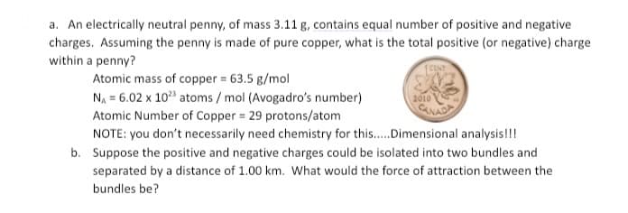 a. An electrically neutral penny, of mass 3.11 g, contains equal number of positive and negative
charges. Assuming the penny is made of pure copper, what is the total positive (or negative) charge
within a penny?
Atomic mass of copper = 63.5 g/mol
N, = 6.02 x 10 atoms / mol (Avogadro's number)
Atomic Number of Copper = 29 protons/atom
2010
CANADA
NOTE: you don't necessarily need chemistry for this.Dimensional analysis!!!
b. Suppose the positive and negative charges could be isolated into two bundles and
separated by a distance of 1.00 km. What would the force of attraction between the
bundles be?
