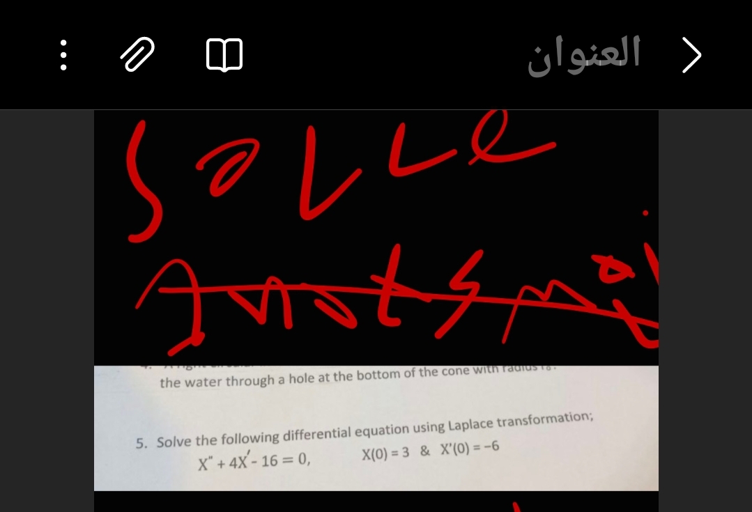 العنوان
Anotsma
the water through a hole at the bottom of the cone with radius To
5. Solve the following differential equation using Laplace transformation;
X" + 4X-16= 0,
X(0) 3 & X'(0) = -6
>