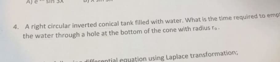 sin 3x
4. A right circular inverted conical tank filled with water. What is the time required to emp
the water through a hole at the bottom of the cone with radius ro.
differential equation using Laplace transformation;