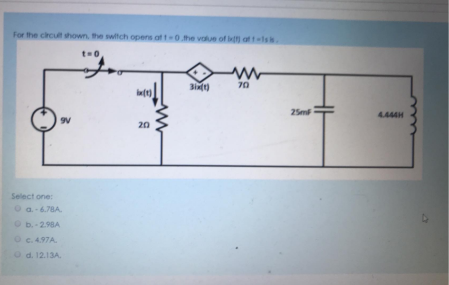 For the circult shown, the switch opens at t 0 the value of lk() at t-1s is.
t=0
70
ix(t)
25mF
4.444H
9V
20
Select one:
O a.- 6.78A.
O b.-2.98A
O c. 4.97A.
O d. 12.13A.
