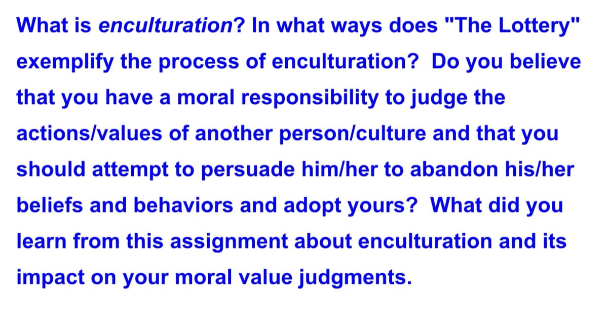 What is enculturation? In what ways does "The Lottery"
exemplify the process of enculturation? Do you believe
that you have a moral responsibility to judge the
actions/values of another person/culture and that you
should attempt to persuade him/her to abandon his/her
beliefs and behaviors and adopt yours? What did you
learn from this assignment about enculturation and its
impact on your moral value judgments.
