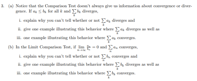 3. (a) Notice that the Comparison Test doesn't always give us information about convergence or diver-
gence. If ar < bk for all k and bk diverges,
i. explain why you can't tell whether or not Ear diverges and
ii. give one example illustrating this behavior where Ear diverges as well as
iii. one example illustrating this behavior where Eak converges.
(b) In the Limit Comparison Test, if lim = 0 and Ean converges,
i. explain why you can't tell whether or not b, converges and
Σ
iii. one example illustrating this behavior where E bx converges.
ii. give one example illustrating this behavior where E bx diverges as well as
