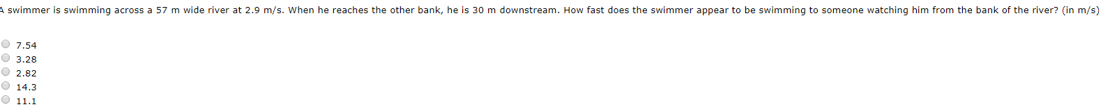 A swimmer is swimming across a 57 m wide river at 2.9 m/s. When he reaches the other bank, he is 30 m downstream. How fast does the swimmer appear to be swimming to someone watching him from the bank of the river? (in m/s)
O 7,54
O 3.28
O 2.82
O 14.3
11.1
