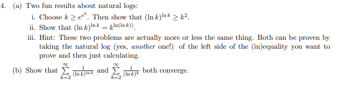 4. (a) Two fun results about natural logs:
i. Choose k 2 e*. Then show that (In k)Ink > k².
ii. Show that (In k)Ink = kln(In k)).
iii. Hint: These two problems are actually more or less the same thing. Both can be proven by
taking the natural log (yes, another one!) of the left side of the (in)equality you want to
prove and then just calculating.
(b) Show that E
(In k ink and
(In k)«
both converge.
k=2
