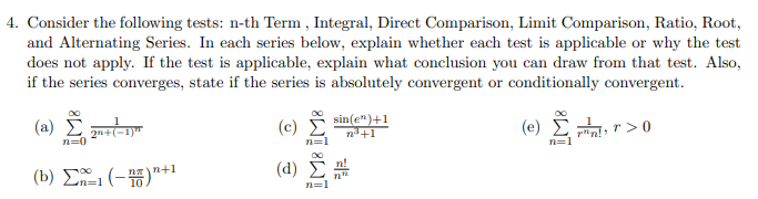 4. Consider the following tests: n-th Term , Integral, Direct Comparison, Limit Comparison, Ratio, Root,
and Alternating Series. In each series below, explain whether each test is applicable or why the test
does not apply. If the test is applicable, explain what conclusion you can draw from that test. Also,
if the series converges, state if the series is absolutely convergent or conditionally convergent.
sin(e")+1
(a) Σ
(c)
(e) Σ, r > 0
2n+(-1)"
n3+1
n=1
( d ) Σ μ
n+1
(b) Σ -Η"
n%=D1
n=1
