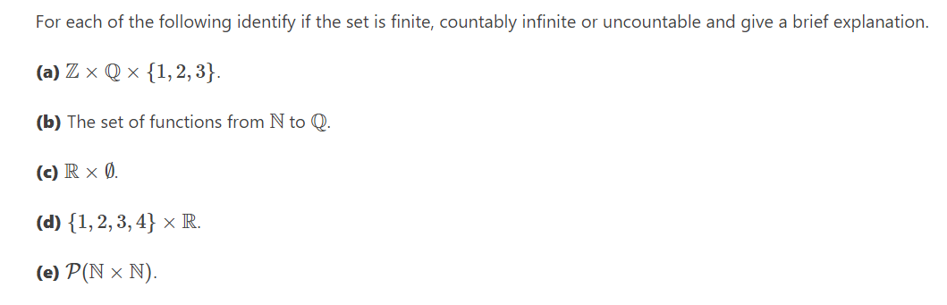 For each of the following identify if the set is finite, countably infinite or uncountable and give a brief explanation.
(a) Zx Q× {1, 2, 3}.
(b) The set of functions from N to Q.
(c) R x Ø.
(d) {1, 2, 3, 4} × R.
(e) P(N × N).