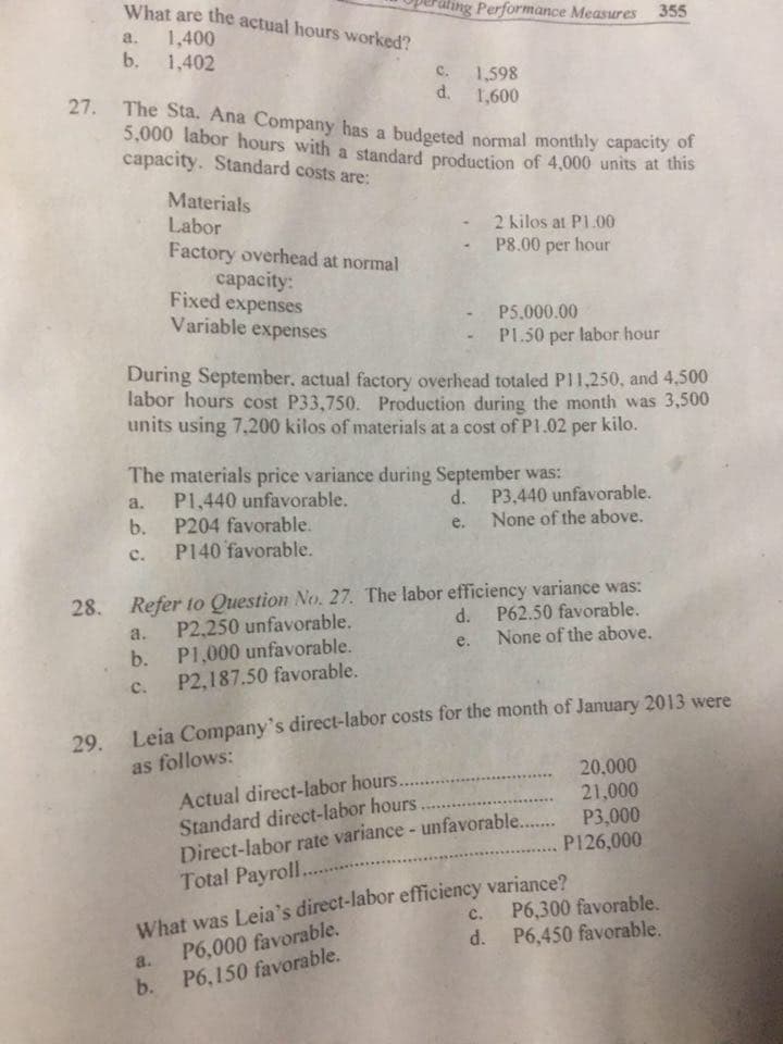 What are the actual hours worked?
Hing Performance Measures 355
1,400
b.
a.
1,402
c.
1,598
d.
27. The Sta. Ana Company has a budgeted normal monthly capacity of
5,000 labor hours with a standard production of 4,000 units at this
capacity. Standard costs are:
1,600
Materials
Labor
Factory overhead at normal
2 kilos at P1.00
hour
P8.00 per
сараcity:
Fixed expenses
Variable
P5.000.00
expenses
PL.50 per labor hour
During September, actual factory overhead totaled PI1,250, and 4,500
labor hours cost P33,750. Production during the month was 3,500
units using 7,200 kilos of materials at a cost of P1.02 per kilo.
The materials price variance during September was:
P1,440 unfavorable.
b. P204 favorable.
d. P3,440 unfavorable.
None of the above.
a.
e.
c. P140 favorable.
28. Refer to Question No. 27. The labor efficiency variance was:
d. P62.50 favorable.
a.
P2,250 unfavorable.
None of the above.
b. P1,000 unfavorable.
P2,187.50 favorable.
e.
с.
29. Leia Company's direct-labor costs for the month of January 2013 were
as follows:
20.000
Actual direct-labor hours...
Standard direct-labor hours.
Direct-labor rate variance - unfavorable.. P3,000
Total Payroll.....
21,000
P126,000
What was Leia's direct-labor efficiency variance?
a. P6,000 favorable.
b. P6,150 favorable.
P6,300 favorable.
d. P6,450 favorable.
с.
