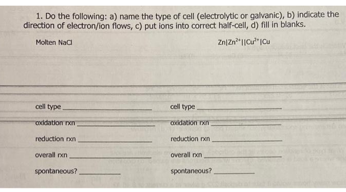 1. Do the following: a) name the type of cell (electrolytic or galvanic), b) indicate the
direction of electron/ion flows, c) put ions into correct half-cell, d) fill in blanks.
Molten Nacl
Zn|Zn*I|Cu?*ICu
cell type
cell type
oxidation rxn
oxidation rxn
reduction rxn
reduction rxn
overall rxn
overall rxn
spontaneous?
spontaneous?
