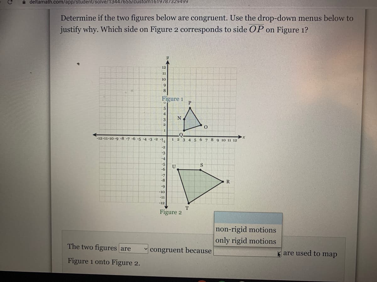 A deltamath.com/app/student/solve/13447655/custom1619787329499
Determine if the two figures below are congruent. Use the drop-down menus below to
justify why. Which side on Figure 2 corresponds to side OP on Figure 1?
12
11
10
6.
Figure 1
5.
4.
N.
-12-11-10 -9 -8 -7 -6 -5 -4 -3 -2 -1,
1 2 3 4 5 6 7 8 9 10 11 12
-2
-3
-4
-5
-7
-8
R
-9
-10
-11
-12
Figure 2
non-rigid motions
only rigid motions
The two figures are
congruent because
K are used to map
Figure 1 onto Figure 2.
