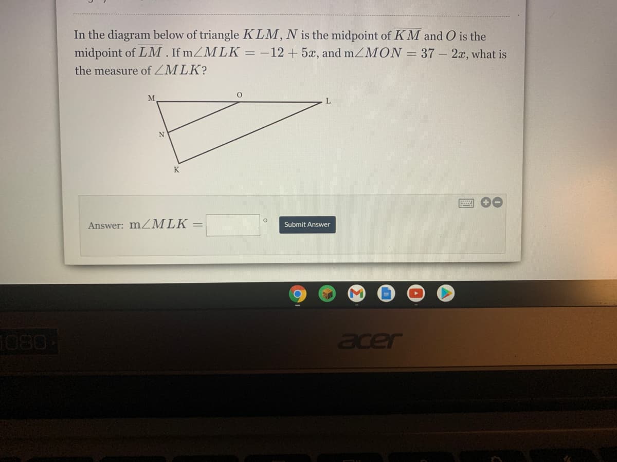 In the diagram below of triangle KLM, N is the midpoint of K M and O is the
midpoint of LM . If mZMLK = -12+5x, and mZMON = 37 – 2x, what is
the measure of ZMLK?
M
N
K
Answer: m/MLK =
Submit Answer
1080-
acer
