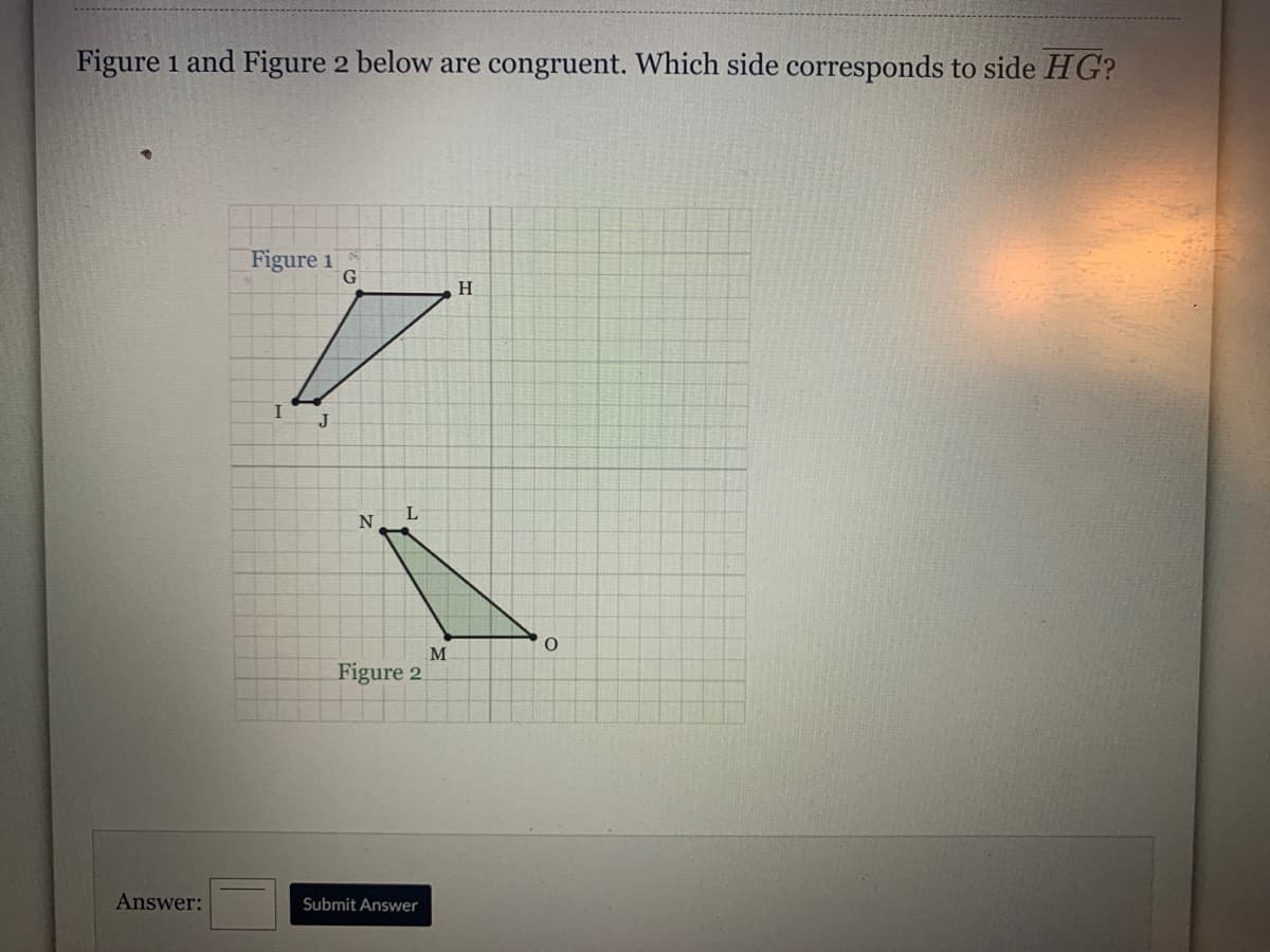 Figure 1 and Figure 2 below are congruent. Which side corresponds to side HG?
Figure 1
H
J
L
N
O.
M
Figure 2.
Answer:
Submit Answer
