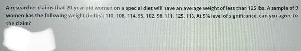 A researcher claims that 20-year old women on a special diet will have an average weight of less than 125 lbs. A sample of 9
women has the following weight (in. lbs): 110, 108, 114, 95, 102, 98, 111, 125, 118. At 5% level of significance, can you agree to
the claim?