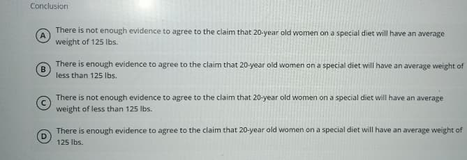 Conclusion
B
There is not enough evidence to agree to the claim that 20-year old women on a special diet will have an average
weight of 125 lbs.
There is enough evidence to agree to the claim that 20-year old women on a special diet will have an average weight of
less than 125 lbs.
There is not enough evidence to agree to the claim that 20-year old women on a special diet will have an average
weight of less than 125 lbs.
There is enough evidence to agree to the claim that 20-year old women on a special diet will have an average weight of
125 lbs.