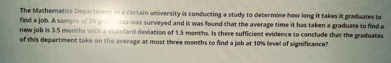 The Mathematics Department in a certain university is conducting a study to determine how long it takes it graduates to
find a job. A sample of 26 gra ites was surveyed and it was found that the average time it has taken a graduate to find a
new job is 3.5 months with a standard deviation of 1.5 months. Is there sufficient evidence to conclude that the graduates
of this department take on the average at most three months to find a job at 10% level of significance?