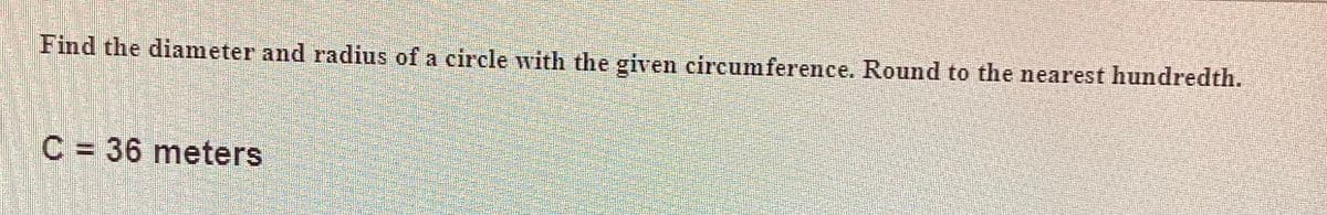 Find the diameter and radius of a circle with the given circumference. Round to the nearest hundredth.
C = 36 meters
