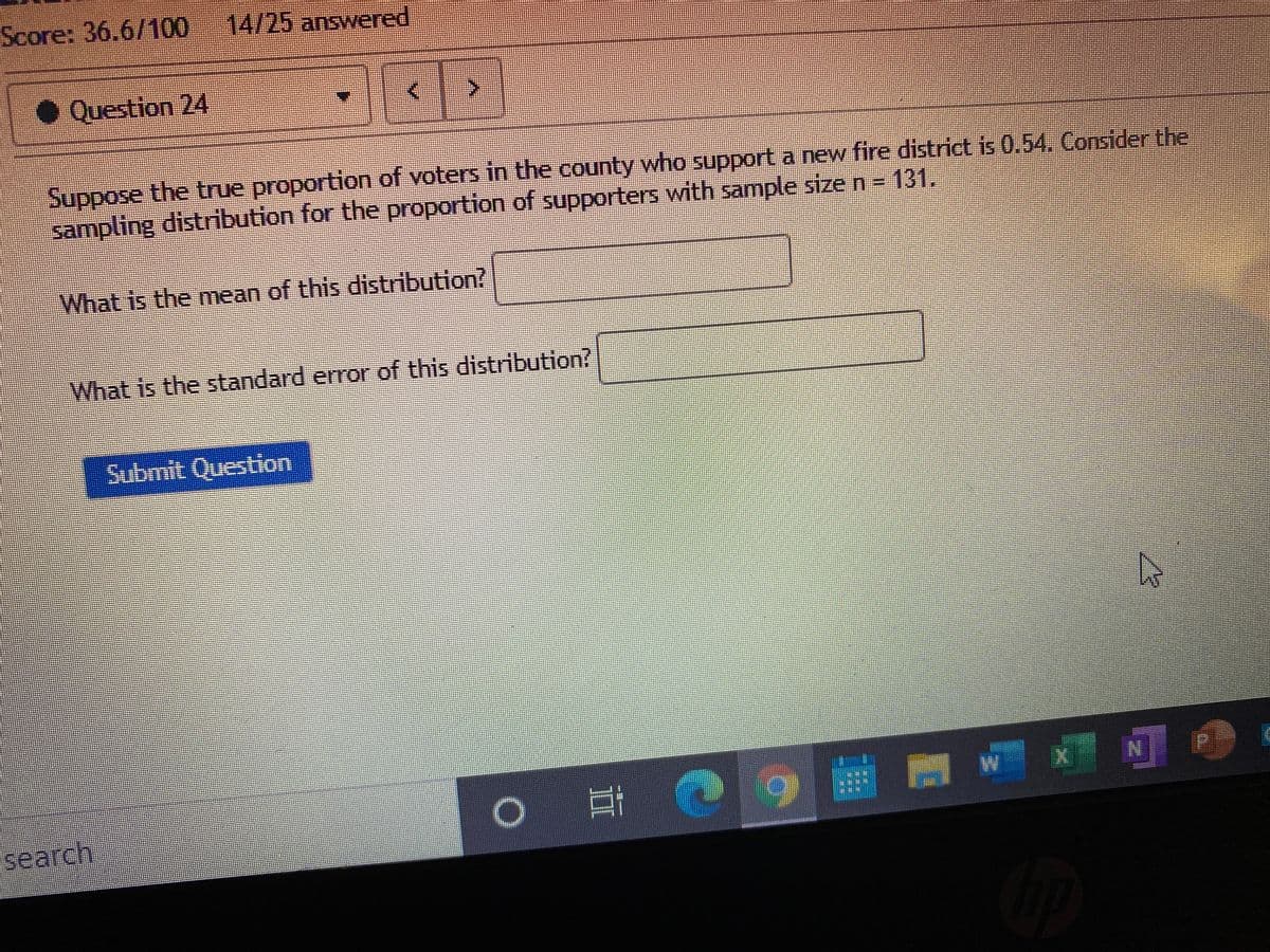 Score: 36.6/100 14/25 answered
• Question 24
Suppose the true proportion of voters in the county who support a new fire district is 0.54. Consider the
sampling distribution for the proportion of supporters with sample size n = 131.
What is the mean of this distribution?
What is the standard error of this distribution?
பமmt Cuestiom
W
search,
