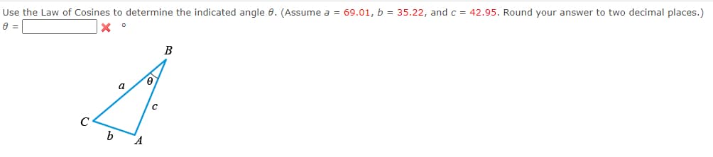 Use the Law of Cosines to determine the indicated angle 9. (Assume a = 69.01, b = 35.22, and c = 42.95. Round your answer to two decimal places.)
0 =
b
a
A
9.
C
B