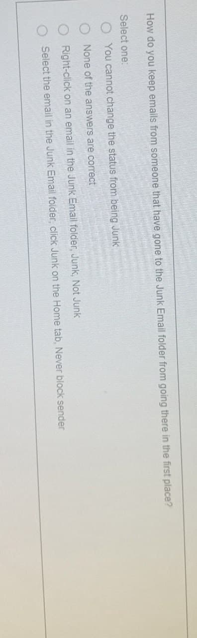 How do you keep emails from someone that have gone to the Junk Email folder from going there in the first place?
Select one:
You cannot change the status from being Junk
O None of the answers are correct
Right-click on an email in the Junk Email folder, Junk, Not Junk
Select the email in the Junk Email folder, click Junk on the Home tab, Never block sender