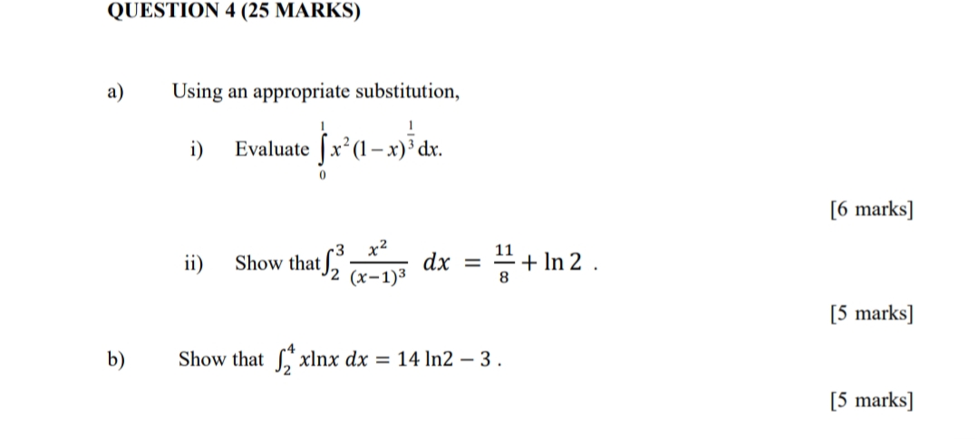 QUESTION 4 (25 MARKS)
a)
Using an appropriate substitution,
Evaluate Jx*(1 – x)³ dr.
i)
dx.
[6 marks]
•3
x2
11
ii)
dx
Show that J2 (x-1)3
+ In 2 .
%3D
8.
[5 marks]
b)
Show that xlnx dx = 14 ln2 – 3.
[5 marks]
