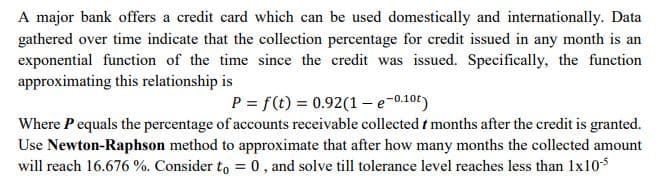 A major bank offers a credit card which can be used domestically and internationally. Data
gathered over time indicate that the collection percentage for credit issued in any month is an
exponential function of the time since the credit was issued. Specifically, the function
approximating this relationship is
P = f(t) = 0.92(1 - e-0.10t)
Where P equals the percentage of accounts receivable collected t months after the credit is granted.
Use Newton-Raphson method to approximate that after how many months the collected amount
will reach 16.676 %. Consider to = 0, and solve till tolerance level reaches less than 1x10$
