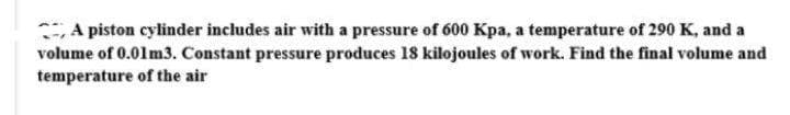 A piston cylinder includes air with a pressure of 600 Kpa, a temperature of 290 K, and a
volume of 0.01 m3. Constant pressure produces 18 kilojoules of work. Find the final volume and
temperature of the air