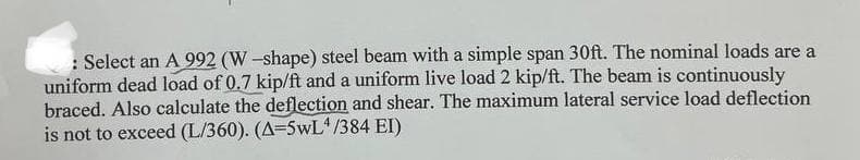 : Select an A 992 (W-shape) steel beam with a simple span 30ft. The nominal loads are a
uniform dead load of 0.7 kip/ft and a uniform live load 2 kip/ft. The beam is continuously
braced. Also calculate the deflection and shear. The maximum lateral service load deflection
is not to exceed (L/360). (A=5wL4/384 EI)