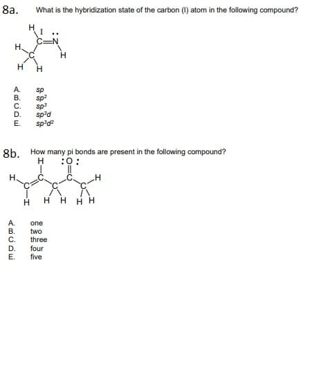 8a.
What is the hybridization state of the carbon (1) atom in the following compound?
H
C=N
H,
H.
А.
В.
С.
D.
sp
sp?
sp3
sped
sp'd?
E.
8b. How many pi bonds are present in the following compound?
:0:
H.
H
H H HH
А.
В.
С.
one
two
three
D.
E.
four
five
