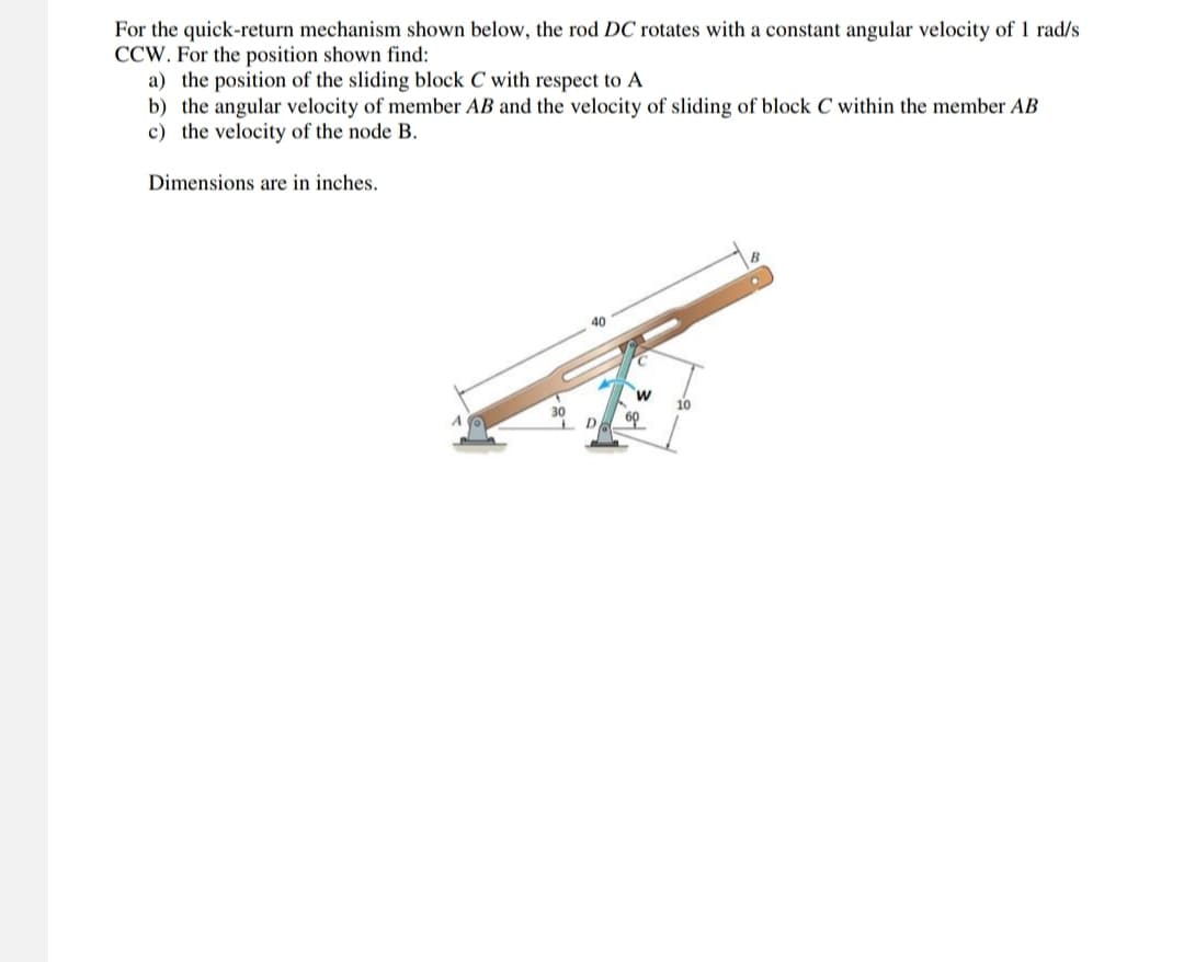 For the quick-return mechanism shown below, the rod DC rotates with a constant angular velocity of 1 rad/s
CCW. For the position shown find:
a) the position of the sliding block C with respect to A
b) the angular velocity of member AB and the velocity of sliding of block C within the member AB
c) the velocity of the node B.
Dimensions are in inches.
B
40
30
D
W
10
60