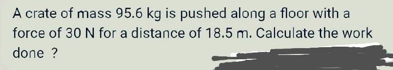 A crate of mass 95.6 kg is pushed along a floor with a
force of 30 N for a distance of 18.5 m. Calculate the work
done ?