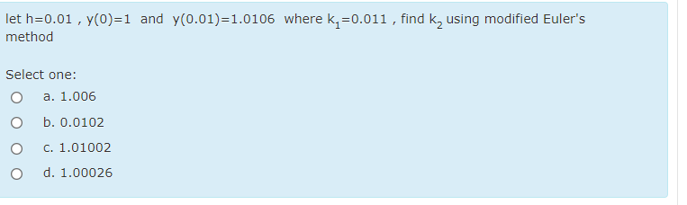 let h=0.01 , y(0)=1 and y(0.01)=1.0106 where k, =0.011 , find k, using modified Euler's
method
Select one:
а. 1.006
b. 0.0102
c. 1.01002
d. 1.00026
