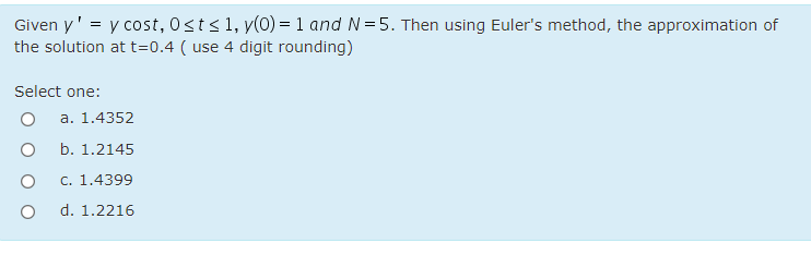 Given y' = y cost, 0sts1, y(0) = 1 and N=5. Then using Euler's method, the approximation of
the solution at t=0.4 ( use 4 digit rounding)
Select one:
a. 1.4352
b. 1.2145
c. 1.4399
d. 1.2216
