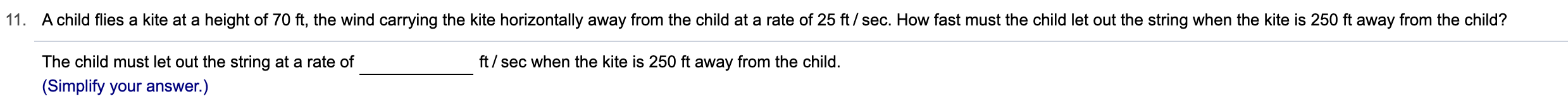 11. A child flies a kite at a height of 70 ft, the wind carrying the kite horizontally away from the child at a rate of 25 ft / sec. How fast must the child let out the string when the kite is 250 ft away from the child?
ft/sec when the kite is 250 ft away from the child.
The child must let out the string at a rate of
(Simplify your answer.)
